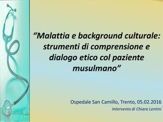 “Malattia e background culturale:
strumenti di comprensione e
dialogo etico col paziente
musulmano”
Ospedale San Camillo, ...