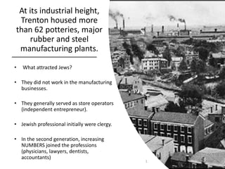 At its industrial height,
Trenton housed more
than 62 potteries, major
rubber and steel
manufacturing plants.
• What attracted Jews?
• They did not work in the manufacturing
businesses.
• They generally served as store operators
(independent entrepreneur).
• Jewish professional initially were clergy.
• In the second generation, increasing
NUMBERS joined the professions
(physicians, lawyers, dentists,
accountants)
1
 