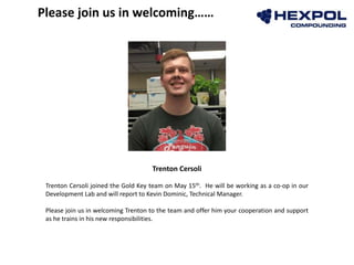 Trenton Cersoli
Trenton Cersoli joined the Gold Key team on May 15th. He will be working as a co-op in our
Development Lab and will report to Kevin Dominic, Technical Manager.
Please join us in welcoming Trenton to the team and offer him your cooperation and support
as he trains in his new responsibilities.
Please join us in welcoming……
 
