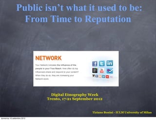 Public isn’t what it used to be:
                  From Time to Reputation




                               Digital Etnography Week
                             Trento, 17-21 September 2012


                                                   Tiziano Bonini - IULM University of Milan

domenica 16 settembre 2012
 