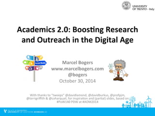 Academics 
2.0: 
Boos0ng 
Research 
and 
Outreach 
in 
the 
Digital 
Age 
Marcel 
Bogers 
www.marcelbogers.com 
@bogers 
October 
30, 
2014 
With 
thanks 
to 
“tweeps” 
@davidlamond, 
@davidburkus, 
@profpjm, 
@terrigriffith 
& 
@cvharquail, 
for 
inspiraFon 
and 
(parFal) 
slides, 
based 
on 
#PoW140 
PDW 
at 
#AOM2014 
 