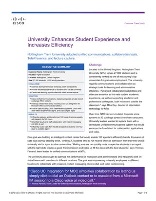 Customer Case Study




                        University Enhances Student Experience and
                        Increases Efficiency
                        Nottingham Trent University adopted unified communications, collaboration tools,
                        TelePresence, and lecture capture.

                                                                                                      Challenge
                                           EXECUTIVE SUMMARY
                                                                                                      Located in the United Kingdom, Nottingham Trent
                         Customer Name: Nottingham Trent University
                                                                                                      University (NTU) serves 27,000 students and is
                         Industry: Higher Education
                         Location: Nottingham, United Kingdom                                         consistently ranked as one of the country’s top
                         Size: 27,000 students; 3,000 faculty members                                 universities for graduate employment. The university
                         CHALLENGE                                                                    regards communications and collaboration as
                          ● Optimize team performance for faculty, staff, and students
                                                                                                      strategic tools for learning and administrative
                           ● Provide excellent experience for students who call the university
                           ● Create new learning opportunities with video lecture capture
                                                                                                      efficiency. “Advanced collaboration capabilities and
                                                                                                      video are essential to first-rate student academic
                         SOLUTION
                          ● Cisco Unified Communications, replacing disparate private branch          experience, as well as supporting academic and
                            exchange (PBX) systems                                                    professional colleagues, both inside and outside the
                          ● Desktop collaboration tools, including Cisco UC Integration for
                            Microsoft Office Communicator (MOC)                                       classroom,” says Mike Day, director of information
                          ● Lecture capture using Cisco TelePresence Systems, Cisco MXE               technology for NTU.
                            3500 Media Experience Engine, and Cisco Digital Signs

                         RESULTS                                                                      Over time, NTU had accumulated disparate voice
                          ● Efficiently captured and transformed 100 hours of lectures weekly,        systems in 50 buildings spread over three campuses.
                            with capacity for 520 hours
                          ● Simplified faculty and staff collaboration with instant messaging         University leaders wanted to replace them with a
                            and click-to-call                                                         centralized unified communications system that would
                          ● Efficiently routed calls from 13,000 prospective students over four
                            days to available agent                                                   serve as the foundation for collaboration applications
                                                                                                      and video.

                        One goal was building an intelligent contact center that would enable 100 agents to efficiently handle thousands of
                        calls daily during “clearing week,” when U.K. students who do not receive offers of admission from their first-choice
                        university vie for spots in other universities. “Making sure we can quickly route prospective students to an agent
                        with the right skills creates a good first impression and helps us fill the class with the best students,” says Thomas
                        Farrand, team leader for unified communications at NTU.

                        The university also sought to optimize the performance of instructors and administrators who frequently work on
                        virtual teams with members in different locations. The goal was empowering university employees in different
                        locations to collaborate with presence, instant messaging, click-to-dial, and video conferencing.


                          “Cisco UC Integration for MOC simplifies collaboration by letting us
                          simply click to dial an Outlook contact or to escalate from a Microsoft
                          IM session to a Cisco voice or video call.”
                          — Thomas Farrand, Team Leader for Unified Communications, Nottingham Trent University




© 2012 Cisco and/or its affiliates. All rights reserved. This document is Cisco Public Information.                                                     Page 1 of 5
 