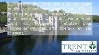 L’Université de Trent est une université
publique canadienne fondée en 1964 à
Peterborough dans la province de l'Ontario,
pour desservir la vallée de rivière Trent.
Trent est notamment réputée pour
l’enseignement des arts libéraux et des
sciences,
 