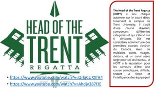 • https://www.youtube.com/watch?v=QrkjCUXXfH4
• https://www.youtube.com/watch?v=Ahdjv387FJE
The Head of the Trent Regatta
(HOTT) a lieu chaque
automne sur le court d’eau
traversant le campus de
Trent University, Il s’agit
d’une course d’aviron;
comportant différentes
categories et qui s’étend sur
6 divisions, Elle est
considérée comme l’une des
premières courses d’aviron
du Canada, Avec de
multiples ponts, virages,
detours, et un canal assez
large pour un seul bateau, le
HOTT a la reputation pour
les rameurs d’être une
course compliquée, difficile,
testant la force et
l’intelligence des équipages!
 