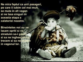 Ne mira faptul ca unii pasageri,  pe care ii iubim cel mai mult,  se muta in alt vagon si ne lasa singuri in aceasta etapa a  calatoriei noastre. Bineinteles noi nu ne lasam opriti si ne straduim sa-i gasim  si sa ne inghesuim sa trecem si sa ne mutam  in vagonul lor. 