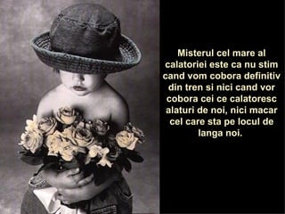 Misterul cel mare al calatoriei este ca nu stim cand vom cobora definitiv din tren si nici cand vor cobora cei ce calatoresc alaturi de noi, nici macar cel care sta pe locul de langa noi.  
