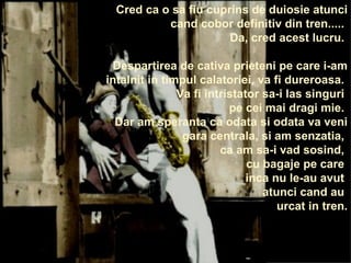 Cred ca o sa fiu cuprins de duiosie atunci cand cobor definitiv din tren.....  Da, cred acest lucru.  Despartirea de cativa prieteni pe care i-am intalnit in timpul calatoriei, va fi dureroasa.  Va fi intristator sa-i las singuri  pe cei mai dragi mie.  Dar am speranta ca odata si odata va veni gara centrala, si am senzatia,  ca am sa-i vad sosind,  cu bagaje pe care  inca nu le-au avut  atunci cand au  urcat in tren. 