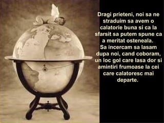 Dragi prieteni, noi sa ne straduim sa avem o calatorie buna si ca la sfarsit sa putem spune ca a meritat osteneala.  Sa incercam sa lasam dupa noi, cand coboram, un loc gol care lasa dor si amintiri frumoase la cei care calatoresc mai departe.  