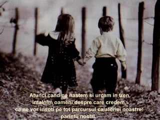    Wenn wir geboren werden und in den Zug einsteigen,  treffen wir Menschen, von denen wir gauben,  dass sie uns während unserer ganzen Reise begleiten werden: unsere Eltern.     Atunci cand ne nastem si urcam in tren,  intalnim oameni despre care credem,  ca ne vor insoti pe tot parcursul calatoriei noastre:  parintii nostri.  