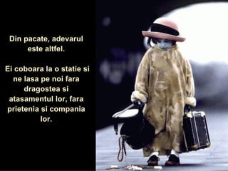 Din pacate, adevarul este altfel. Ei coboara la o statie si ne lasa pe noi fara dragostea si atasamentul lor, fara prietenia si compania lor. 