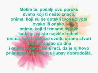 Molim te,  po šal ji  ovu   poruku svima koji ti nešto znače , onima , k oj i s u  se dotakli tvoga  života ovako ili onako , onima , k oj i ti iz mame osmeh k ada  ga  zaista   najviše  treb aš , onima , k oj i ti poka žu  svetl u  stran u  stvari k ada  si  došao do dna i  onima , k ojima   ž eli š   reći , da je njihovo prijateljstvo  i li njihova ljub av  dobrodo š la. 