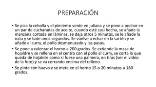PREPARACIÓN
• Se pica la cebolla y el pimiento verde en juliana y se pone a pochar en
un par de cucharadas de aceite, cuando esté casi hecha, se añade la
manzana cortada en láminas, se deja otros 5 minutos, se le añade la
nata y se bate unos segundos. Se vuelve a echar en la sartén y se
añade el curry, el pollo desmenuzado y las pasas.
• Se pone a calentar el horno a 200 grados. Se extiende la masa de
hojaldre y se rellena en el centro con el pollo al curry, se corta lo que
queda de hojaldre como si fuese una palmera, en tiras (ver el video
de la foto) y se va cerrando encima del relleno.
• Se pinta con huevo y se mete en el horno 15 o 20 minutos a 180
grados.
 