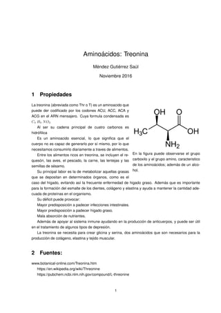 Amino´acidos: Treonina
M´endez Guti´errez Sa´ul
Noviembre 2016
1 Propiedades
En la ﬁgura puede observarse el grupo
carboxilo y el grupo amino, caracteristico
de los amino´acidos; adem´as de un alco-
hol.
La treonina (abreviada como Thr o T) es un aminoacido que
puede der codiﬁcado por los codones ACU, ACC, ACA y
ACG en el ARN mensajero. Cuya formula condensada es
C4 H9 NO3
Al ser su cadena principal de cuatro carbonos es
hidr´oﬁlica
Es un aminoacido esencial, lo que signiﬁca que el
cuerpo no es capaz de generarlo por s´ı mismo, por lo que
necesitamos consumirlo diariamente a traves de alimentos.
Entre los alimentos ricos en treonina, se incluyen el re-
ques´on, las aves, el pescado, la carne, las lentejas y las
semillas de s´esamo.
Su principal labor es la de metabolizar aquellas grasas
que se depositan en determinados ´organos, como es el
caso del h´ıgado, evitando as´ı la frecuente enfermedad de higado graso. Adem´as que es importante
para la formaci´on del esmalte de los dientes, col´ageno y elastina y ayuda a mantener la cantidad ade-
cuada de prote´ınas en el organismo.
Su d´eﬁcit puede provocar:
Mayor predisposici´on a padecer infecciones intestinales.
Mayor predisposici´on a padecer h´ıgado graso.
Mala absorci´on de nutrientes.
Adem´as de apoyar al sistema inmune ayudando en la producci´on de anticuerpos, y puede ser ´util
en el tratamiento de algunos tipos de depresi´on.
La treonina se necesita para crear glicina y serina, dos amino´acidos que son necesarios para la
producci´on de col´ageno, elastina y tejido muscular.
2 Fuentes:
www.botanical-online.com/Treonina.htm
https://en.wikipedia.org/wiki/Threonine
https://pubchem.ncbi.nlm.nih.gov/compound/L-threonine
1
 
