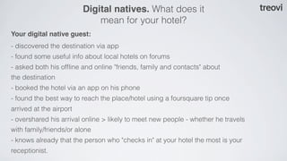 Digital natives. What does it
                             mean for your hotel?
Your digital native guest:
- discovered the destination via app
- found some useful info about local hotels on forums
- asked both his ofﬂine and online "friends, family and contacts" about
the destination
- booked the hotel via an app on his phone
- found the best way to reach the place/hotel using a foursquare tip once
arrived at the airport
- overshared his arrival online > likely to meet new people - whether he travels
with family/friends/or alone
- knows already that the person who "checks in" at your hotel the most is your
receptionist.
 