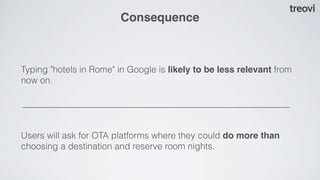 Consequence



Typing "hotels in Rome" in Google is likely to be less relevant from
now on.




Users will ask for OTA platforms where they could do more than
choosing a destination and reserve room nights.
 