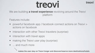We are building a travel experience revolving around the Treovi
                           platform
Features include:
• powerful facebook app / facebook connect actions on Treovi >
  actions on facebook
• interaction with other Treovi travelers (surprise)
• interaction with travel apps
• making the Treovi user play (surprise)
• ... and much more

       makes the user stay on Treovi longer and discover/reserve more destinations/hotels
 