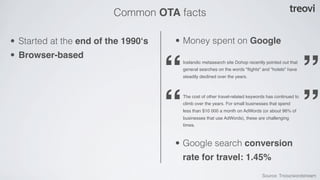 Common OTA facts

• Started at the end of the 1990‘s   • Money spent on Google
• Browser-based

                                     “   Icelandic metasearch site Dohop recently pointed out that
                                         general searches on the words "ﬂights" and "hotels" have
                                         steadily declined over the years.
                                                                                                      ”
                                     “   The cost of other travel-related keywords has continued to
                                         climb over the years. For small businesses that spend
                                         less than $10 000 a month on AdWords (or about 96% of
                                         businesses that use AdWords), these are challenging
                                         times.
                                                                                                      ”
                                     • Google search conversion
                                         rate for travel: 1.45%
                                                                                Source: Tnooz/wordstream
 