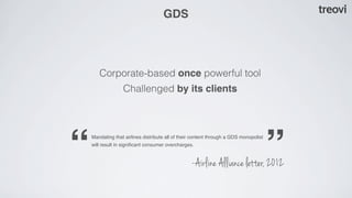 GDS




       Corporate-based once powerful tool
                  Challenged by its clients




“   Mandating that airlines distribute all of their content through a GDS monopolist
    will result in signiﬁcant consumer overcharges.


                                                  -Airline Alliance letter, 2012
                                                                                       ”
 
