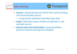 Data	
  sourcing	
  
•  Sources:	
  internal	
  &	
  external	
  content	
  from	
  web	
  harves.ng	
  
and	
  structured	
  data	
  sources	
  
–  using	
  content	
  databases	
  and	
  linked	
  open	
  data	
  
•  Scope:	
  ini.al	
  data	
  corpus	
  includes	
  all	
  explicitly	
  in-­‐	
  and	
  
excluded	
  sources	
  
•  Gained	
  value	
  from	
  InformaDon:	
  recommenda.ons	
  
based	
  on	
  machine	
  learning	
  from	
  feedback	
  
Treparel KMX – All rights reserved 2013 10www.treparel.com
 