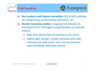 Data	
  handling	
  
1.  Text	
  analysis	
  and	
  feature	
  extracDon:	
  ML	
  &	
  NLP	
  methods	
  
for	
  categorizing,	
  named	
  en.ty	
  extrac.on,	
  etc.	
  
2.  Shared	
  metadata	
  models:	
  mapping	
  text	
  features	
  to	
  
exis.ng/custom	
  ontologies	
  and	
  genera.on	
  of	
  seman.c	
  
triplets	
  
→  High-­‐level	
  abstrac.on	
  &	
  persistence	
  for	
  reuse	
  
→  Lightweight	
  storage:	
  mostly	
  metadata	
  only,	
  text	
  
indexing	
  and	
  abstrac.on	
  uses	
  schema-­‐free	
  key-­‐
value	
  (enabling	
  ac.onable	
  facets)	
  
Treparel KMX – All rights reserved 2013 11www.treparel.com
 