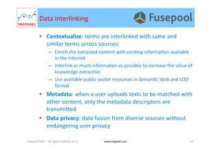 Data	
  interlinking	
  
•  Contextualize:	
  terms	
  are	
  interlinked	
  with	
  same	
  and	
  
similar	
  terms	
  across	
  sources:	
  
–  Enrich	
  the	
  extracted	
  content	
  with	
  exis.ng	
  informa.on	
  available	
  
in	
  the	
  Internet	
  
–  Interlink	
  as	
  much	
  informa.on	
  as	
  possible	
  to	
  increase	
  the	
  value	
  of	
  
knowledge	
  extrac.on	
  
–  Use	
  available	
  public	
  sector	
  resources	
  in	
  Seman.c	
  Web	
  and	
  LOD	
  
format	
  
•  Metadata:	
  when	
  a	
  user	
  uploads	
  texts	
  to	
  be	
  matched	
  with	
  
other	
  content,	
  only	
  the	
  metadata	
  descriptors	
  are	
  
transmiYed	
  
•  Data	
  privacy:	
  data	
  fusion	
  from	
  diverse	
  sources	
  without	
  
endangering	
  user	
  privacy	
  
Treparel KMX – All rights reserved 2013 12www.treparel.com
 