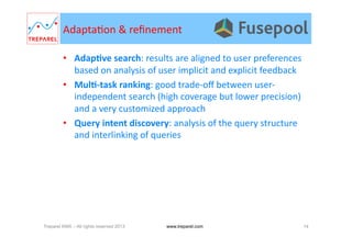 Adapta.on	
  &	
  reﬁnement	
  
•  AdapDve	
  search:	
  results	
  are	
  aligned	
  to	
  user	
  preferences	
  
based	
  on	
  analysis	
  of	
  user	
  implicit	
  and	
  explicit	
  feedback	
  	
  
•  MulD-­‐task	
  ranking:	
  good	
  trade-­‐oﬀ	
  between	
  user-­‐
independent	
  search	
  (high	
  coverage	
  but	
  lower	
  precision)	
  
and	
  a	
  very	
  customized	
  approach	
  
•  Query	
  intent	
  discovery:	
  analysis	
  of	
  the	
  query	
  structure	
  
and	
  interlinking	
  of	
  queries	
  
Treparel KMX – All rights reserved 2013 14www.treparel.com
 