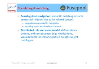Correla.ng	
  &	
  matching	
  
•  Search	
  guided	
  navigaDon:	
  seman.c	
  matching	
  extracts	
  
contextual	
  rela.onships	
  to	
  list	
  related	
  content	
  
–  sugges.ons	
  organized	
  by	
  categories	
  
–  exposing	
  facets	
  within	
  related	
  content	
  
•  Distributed	
  rule	
  and	
  event	
  model:	
  deﬁnes	
  states,	
  
ac.ons,	
  and	
  consequences	
  (e.g.	
  no.ﬁca.ons,	
  
visualiza.ons)	
  for	
  reasoning	
  based	
  on	
  light-­‐weight	
  
ontologies	
  
Treparel KMX – All rights reserved 2013 15www.treparel.com
 
