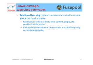 Crowd	
  sourcing	
  &	
  	
  
supervised	
  automa.on	
  
•  RelaDonal	
  learning:	
  related	
  instances	
  are	
  used	
  to	
  reason	
  
about	
  the	
  focal	
  instance	
  
–  Ra.onality	
  of	
  content	
  (links	
  to	
  other	
  content,	
  people,	
  etc.)	
  
provide	
  rich	
  informa.on	
  
–  Similari.es/dissimilari.es	
  to	
  other	
  content	
  is	
  established	
  purely	
  
on	
  rela.onal	
  proper.es	
  
Treparel KMX – All rights reserved 2013 16www.treparel.com
 