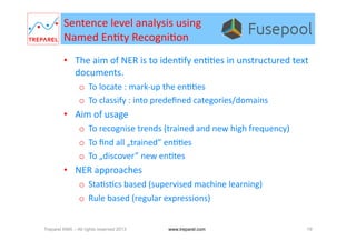 Sentence	
  level	
  analysis	
  using	
  	
  
Named	
  En.ty	
  Recogni.on	
  
•  The	
  aim	
  of	
  NER	
  is	
  to	
  iden.fy	
  en..es	
  in	
  unstructured	
  text	
  
documents.	
  
o  To	
  locate	
  :	
  mark-­‐up	
  the	
  en..es	
  
o  To	
  classify	
  :	
  into	
  predeﬁned	
  categories/domains	
  
•  Aim	
  of	
  usage	
  
o  To	
  recognise	
  trends	
  (trained	
  and	
  new	
  high	
  frequency)	
  
o  To	
  ﬁnd	
  all	
  „trained”	
  en..es	
  
o  To	
  „discover”	
  new	
  en.tes	
  
•  NER	
  approaches	
  
o  Sta.s.cs	
  based	
  (supervised	
  machine	
  learning)	
  
o  Rule	
  based	
  (regular	
  expressions)	
  
Treparel KMX – All rights reserved 2013 19www.treparel.com
 