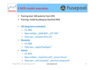 3	
  NER	
  model	
  examples	
  
  Training	
  text:	
  500	
  patents	
  from	
  EPO	
  
  Training:	
  model	
  building	
  by	
  Stanford	
  NER	
  
•  LTE	
  (long	
  term	
  evoluDon)	
  
•  F1:	
  88%	
  
•  New	
  en..es:	
  „GSM	
  BSS”,	
  „LTE	
  TDD”	
  
•  False	
  pos:	
  „Loca.on	
  Area	
  LA”	
  
•  Elements	
  
•  F1:	
  98%	
  
•  False	
  pos:	
  „argon/hydrogen”	
  
•  Cancer	
  
•  F1:	
  87%	
  
•  New	
  en..es:	
  „myeloma	
  cell”,	
  „tumor	
  .ssue”	
  
•  False	
  pos:	
  „cell	
  mortality”,	
  „the	
  test	
  compound”	
  
Treparel KMX – All rights reserved 2013 21www.treparel.com
 