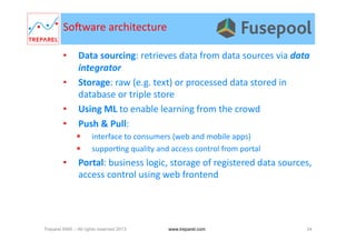 •  Data	
  sourcing:	
  retrieves	
  data	
  from	
  data	
  sources	
  via	
  data	
  
integrator	
  
•  Storage:	
  raw	
  (e.g.	
  text)	
  or	
  processed	
  data	
  stored	
  in	
  
database	
  or	
  triple	
  store	
  
•  Using	
  ML	
  to	
  enable	
  learning	
  from	
  the	
  crowd	
  
•  Push	
  &	
  Pull:	
  	
  
  interface	
  to	
  consumers	
  (web	
  and	
  mobile	
  apps)	
  
  suppor.ng	
  quality	
  and	
  access	
  control	
  from	
  portal	
  
•  Portal:	
  business	
  logic,	
  storage	
  of	
  registered	
  data	
  sources,	
  
access	
  control	
  using	
  web	
  frontend	
  
Somware	
  architecture	
  
Treparel KMX – All rights reserved 2013 24www.treparel.com
 