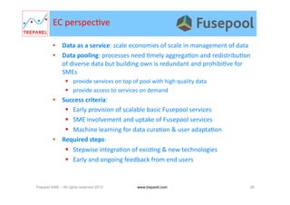 •  Data	
  as	
  a	
  service:	
  scale	
  economies	
  of	
  scale	
  in	
  management	
  of	
  data	
  	
  
•  Data	
  pooling:	
  processes	
  need	
  .mely	
  aggrega.on	
  and	
  redistribu.on	
  
of	
  diverse	
  data	
  but	
  building	
  own	
  is	
  redundant	
  and	
  prohibi.ve	
  for	
  
SMEs	
  
  provide	
  services	
  on	
  top	
  of	
  pool	
  with	
  high	
  quality	
  data	
  
  provide	
  access	
  to	
  services	
  on	
  demand	
  
•  Success	
  criteria:	
  
  Early	
  provision	
  of	
  scalable	
  basic	
  Fusepool	
  services	
  
  SME	
  involvement	
  and	
  uptake	
  of	
  Fusepool	
  services	
  
  Machine	
  learning	
  for	
  data	
  cura.on	
  &	
  user	
  adapta.on	
  
•  Required	
  steps:	
  
  Stepwise	
  integra.on	
  of	
  exis.ng	
  &	
  new	
  technologies	
  
  Early	
  and	
  ongoing	
  feedback	
  from	
  end	
  users	
  
EC	
  perspec.ve	
  
Treparel KMX – All rights reserved 2013 26www.treparel.com
 