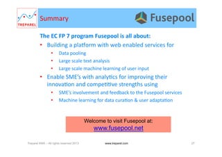 The	
  EC	
  FP	
  7	
  program	
  Fusepool	
  is	
  all	
  about:	
  	
  
•  Building	
  a	
  plaWorm	
  with	
  web	
  enabled	
  services	
  for	
  
•  Data	
  pooling	
  
•  Large	
  scale	
  text	
  analysis	
  
•  Large	
  scale	
  machine	
  learning	
  of	
  user	
  input	
  
•  Enable	
  SME’s	
  with	
  analy.cs	
  for	
  improving	
  their	
  
innova.on	
  and	
  compe..ve	
  strengths	
  using	
  
•  SME’s	
  involvement	
  and	
  feedback	
  to	
  the	
  Fusepool	
  services	
  
•  Machine	
  learning	
  for	
  data	
  cura.on	
  &	
  user	
  adapta.on	
  
Summary	
  
Treparel KMX – All rights reserved 2013 27www.treparel.com
Welcome to visit Fusepool at:
www.fusepool.net
 