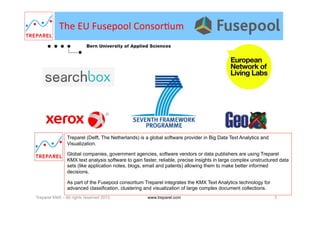 The	
  EU	
  Fusepool	
  Consor.um	
  
Treparel (Delft, The Netherlands) is a global software provider in Big Data Text Analytics and
Visualization.
Global companies, government agencies, software vendors or data publishers are using Treparel
KMX text analysis software to gain faster, reliable, precise insights in large complex unstructured data
sets (like application notes, blogs, email and patents) allowing them to make better informed
decisions.
As part of the Fusepool consortium Treparel integrates the KMX Text Analytics technology for
advanced classification, clustering and visualization of large complex document collections.
Treparel KMX – All rights reserved 2013 3www.treparel.com
 