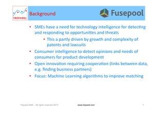 Background	
  
•  SMEs	
  have	
  a	
  need	
  for	
  technology	
  intelligence	
  for	
  detec.ng	
  
and	
  responding	
  to	
  opportuni.es	
  and	
  threats	
  
•  This	
  a	
  partly	
  driven	
  by	
  growth	
  and	
  complexity	
  of	
  
patents	
  and	
  lawsuits	
  
•  Consumer	
  intelligence	
  to	
  detect	
  opinions	
  and	
  needs	
  of	
  
consumers	
  for	
  product	
  development	
  
•  Open	
  innova.on	
  requiring	
  coopera.on	
  (links	
  between	
  data,	
  
e.g.	
  ﬁnding	
  business	
  partners)	
  
•  Focus:	
  Machine	
  Learning	
  algorithms	
  to	
  improve	
  matching	
  	
  
Treparel KMX – All rights reserved 2013 7www.treparel.com
 