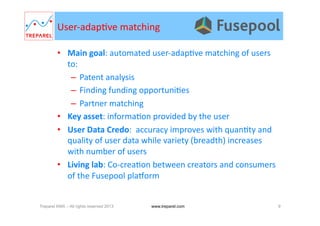 User-­‐adap.ve	
  matching	
  
•  Main	
  goal:	
  automated	
  user-­‐adap.ve	
  matching	
  of	
  users	
  
to:	
  
–  Patent	
  analysis	
  
–  Finding	
  funding	
  opportuni.es	
  
–  Partner	
  matching	
  
•  Key	
  asset:	
  informa.on	
  provided	
  by	
  the	
  user	
  	
  
•  User	
  Data	
  Credo:	
  	
  accuracy	
  improves	
  with	
  quan.ty	
  and	
  
quality	
  of	
  user	
  data	
  while	
  variety	
  (breadth)	
  increases	
  
with	
  number	
  of	
  users	
  
•  Living	
  lab:	
  Co-­‐crea.on	
  between	
  creators	
  and	
  consumers	
  
of	
  the	
  Fusepool	
  plaWorm	
  
Treparel KMX – All rights reserved 2013 9www.treparel.com
 