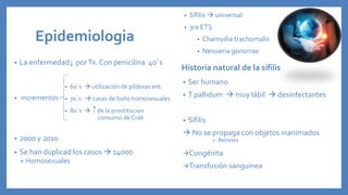 Epidemiologia
• La enfermedad porTx. Con penicilina 40´s
• incrementos
• 2000 y 2010
• Se han duplicad los casos  14000
• Homosexuales
Historia natural de la sífilis
• Ser humano
• T.pallidum  muy lábil  desinfectantes
• Sífilis
 No se propaga con objetos inanimados
• Retretes
Congénita
Transfusión sanguínea
• Sífilis  universal
• 3ra ETS
• Chamydia trachomalis
• Neisseria gonorrae
• 60´s  utilización de píldoras ant.
• 70´s  casas de baño homosexuales
• 80´s  de la prostitucion
consumo de Crak
 