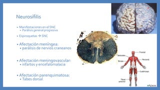 Neurosífilis
• Manifestaciones en el SNC
• Parálisis general progresiva
• Espiroquetas  SNC
• Afectación meníngea:
• parálisis de nervios craneanos
• Afectación meningovascular:
• infartos y encefalomalacia
• Afectación parenquimatosa:
• Tabes dorsal.
 