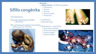 Sífilis congénita
• El treponema
 barrera placentaria 18 SDG
• Óbito fetal
 Si atraviesa en etapas mas tardías
• Niño nace vivo  mure
• Al nacer
• datos clínicos  sífilis secundaria
• Prematurez
• Anemia
• Ictericia
• Hemmorragias
• hipotermia
• La piel seca
• Facies de viejo
• Después de 2-4 semanas
• Erupciones y pénfigo
• Rinitis hemorragica
• Hepatomegalia
• Esplenomegalia
 