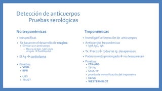 Detección de anticuerpos
Pruebas serológicas
No treponémicas
• Inespecíficas
• Se basan en el desarrollo de reagina
• Similar a un anticuerpo
• Mezcla de IgA , IgM e IgG
dirigido  fosofolipidos
• El Ag  cardiolipina
• Pruebas:
• VDRL
• RPR
• URS
• TRUST
Treponémicas
• Investigan la formación de anticuerpos
• Anticuerpos treponémicas
• IgM, IgG, IgA
• Tx. Precoz todas las Ig. desaparecen
• Padecimiento prolongado no desaparecen
• Pruebas:
• FTA-ABS
• TP-PA
• MHA-TP
• prueba de inmovilización del treponema
• ELISA
• WESTERNBLOT
 