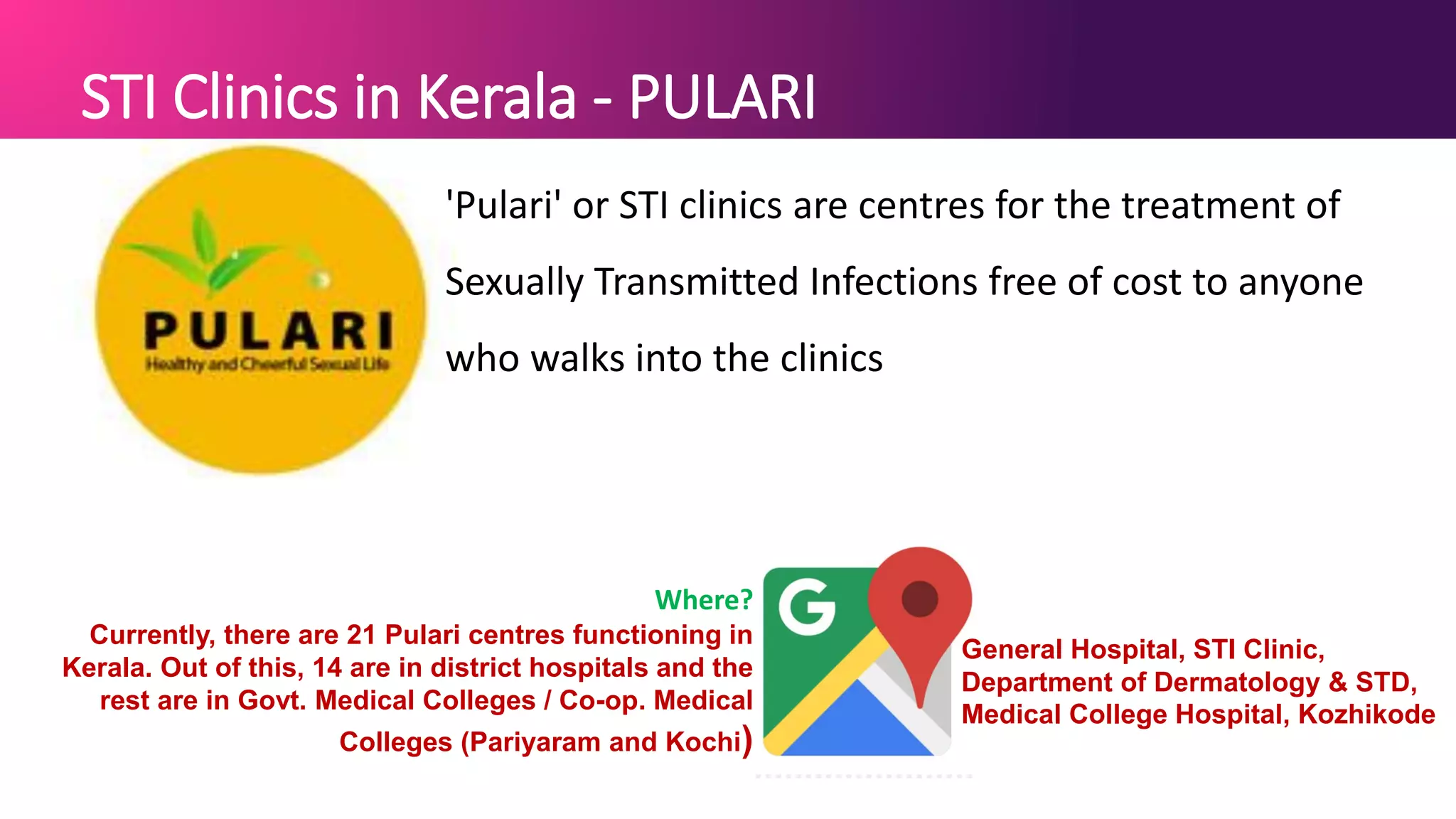 STI Clinics in Kerala - PULARI
'Pulari' or STI clinics are centres for the treatment of
Sexually Transmitted Infections free of cost to anyone
who walks into the clinics
Where?
Currently, there are 21 Pulari centres functioning in
Kerala. Out of this, 14 are in district hospitals and the
rest are in Govt. Medical Colleges / Co-op. Medical
Colleges (Pariyaram and Kochi)
General Hospital, STI Clinic,
Department of Dermatology & STD,
Medical College Hospital, Kozhikode
 