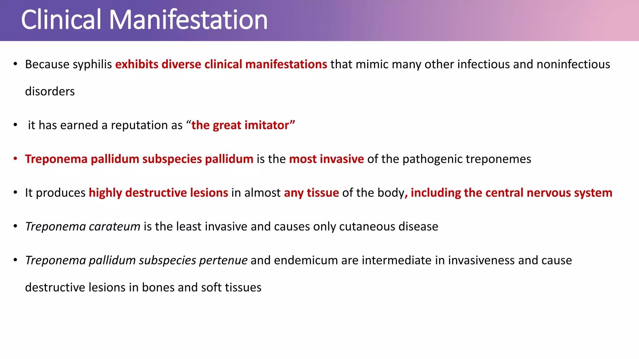 Clinical Manifestation
• Because syphilis exhibits diverse clinical manifestations that mimic many other infectious and noninfectious
disorders
• it has earned a reputation as “the great imitator”
• Treponema pallidum subspecies pallidum is the most invasive of the pathogenic treponemes
• It produces highly destructive lesions in almost any tissue of the body, including the central nervous system
• Treponema carateum is the least invasive and causes only cutaneous disease
• Treponema pallidum subspecies pertenue and endemicum are intermediate in invasiveness and cause
destructive lesions in bones and soft tissues
 