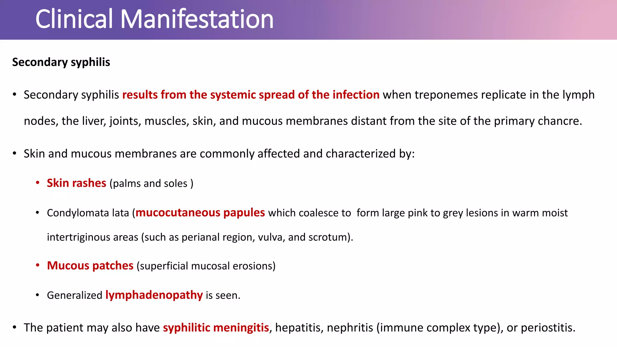 Clinical Manifestation
Secondary syphilis
• Secondary syphilis results from the systemic spread of the infection when treponemes replicate in the lymph
nodes, the liver, joints, muscles, skin, and mucous membranes distant from the site of the primary chancre.
• Skin and mucous membranes are commonly affected and characterized by:
• Skin rashes (palms and soles )
• Condylomata lata (mucocutaneous papules which coalesce to form large pink to grey lesions in warm moist
intertriginous areas (such as perianal region, vulva, and scrotum).
• Mucous patches (superficial mucosal erosions)
• Generalized lymphadenopathy is seen.
• The patient may also have syphilitic meningitis, hepatitis, nephritis (immune complex type), or periostitis.
 