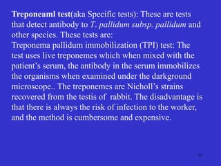 13
Treponeaml test(aka Specific tests): These are tests
that detect antibody to T. pallidum subsp. pallidum and
other species. These tests are:
Treponema pallidum immobilization (TPI) test: The
test uses live treponemes which when mixed with the
patient’s serum, the antibody in the serum immobilizes
the organisms when examined under the darkground
microscope.. The treponemes are Nicholl’s strains
recovered from the testis of rabbit. The disadvantage is
that there is always the risk of infection to the worker,
and the method is cumbersome and expensive.
 