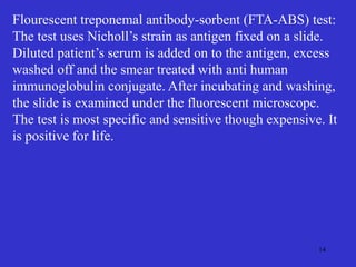 14
Flourescent treponemal antibody-sorbent (FTA-ABS) test:
The test uses Nicholl’s strain as antigen fixed on a slide.
Diluted patient’s serum is added on to the antigen, excess
washed off and the smear treated with anti human
immunoglobulin conjugate. After incubating and washing,
the slide is examined under the fluorescent microscope.
The test is most specific and sensitive though expensive. It
is positive for life.
 