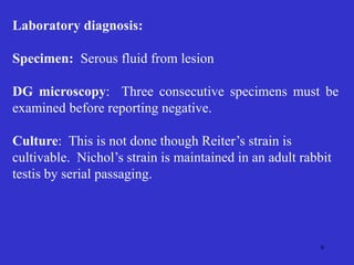 9
Laboratory diagnosis:
Specimen: Serous fluid from lesion
DG microscopy: Three consecutive specimens must be
examined before reporting negative.
Culture: This is not done though Reiter’s strain is
cultivable. Nichol’s strain is maintained in an adult rabbit
testis by serial passaging.
 