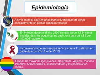 Epidemiología
A nivel mundial ocurren anualmente 12 millones de casos,
principalmente en países subdesarrollados
En México, durante el año 2000 se registraron 1.824 casos
anuales de sífilis adquirida, es decir, una tasa de 1.82 por
100,000 habitantes.
La prevalencia de anticuerpos séricos contra T. pallidum en
pacientes con VIH fue de 15.1%
Grupos de mayor riesgo: jóvenes, emigrantes, viajeros, marinos,
soldados, homosexuales, sexoservidores y las poblaciones
pobres.
 