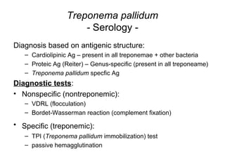 Treponema pallidum
- Serology -
Diagnosis based on antigenic structure:
– Cardiolipinic Ag – present in all treponemae + other bacteria
– Proteic Ag (Reiter) – Genus-specific (present in all treponeame)
– Treponema pallidum specfic Ag
Diagnostic tests:
• Nonspecific (nontreponemic):
– VDRL (flocculation)
– Bordet-Wasserman reaction (complement fixation)
• Specific (treponemic):
– TPI (Treponema pallidum immobilization) test
– passive hemagglutination
 