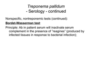 Treponema pallidum
- Serology - continued
Nonspecific, nontreponemic tests (continued):
Bordet-Wasserman test:
Principle: Ab in patient serum will inactivate serum
complement in the presence of ”reagines” (produced by
infected tissues in response to bacterial infection);
 
