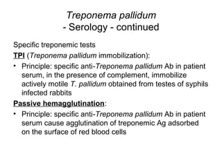 Treponema pallidum
- Serology - continued
Specific treponemic tests
TPI (Treponema pallidum immobilization):
• Principle: specific anti-Treponema pallidum Ab in patient
serum, in the presence of complement, immobilize
actively motile T. pallidum obtained from testes of syphils
infected rabbits
Passive hemagglutination:
• Principle: specific anti-Treponema pallidum Ab in patient
serum cause agglutination of treponemic Ag adsorbed
on the surface of red blood cells
 